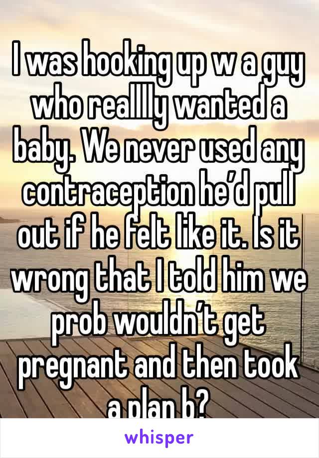 I was hooking up w a guy who realllly wanted a baby. We never used any contraception he’d pull out if he felt like it. Is it wrong that I told him we prob wouldn’t get pregnant and then took a plan b?