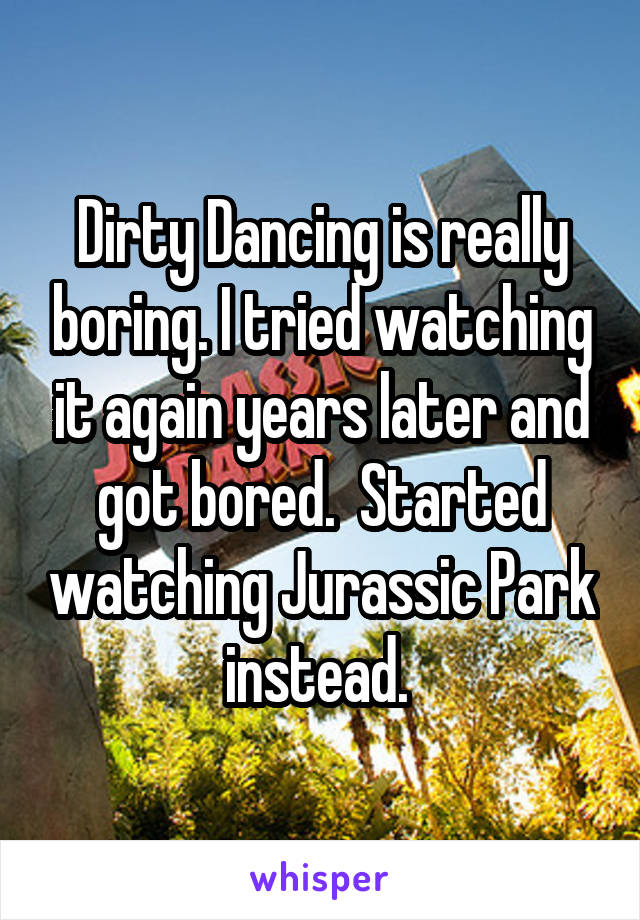 Dirty Dancing is really boring. I tried watching it again years later and got bored.  Started watching Jurassic Park instead. 