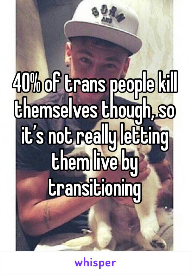 40% of trans people kill themselves though, so it’s not really letting them live by transitioning 