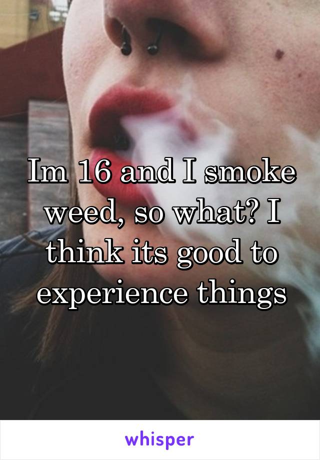 Im 16 and I smoke weed, so what? I think its good to experience things