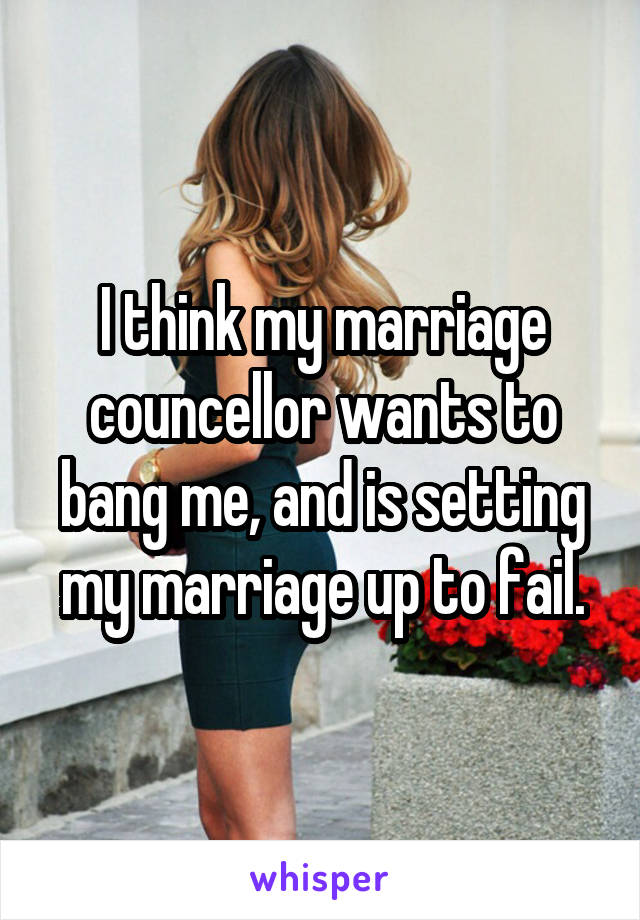 I think my marriage councellor wants to bang me, and is setting my marriage up to fail.