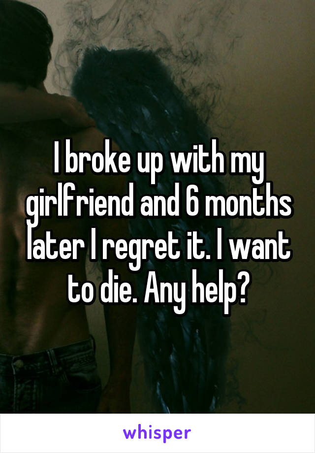 I broke up with my girlfriend and 6 months later I regret it. I want to die. Any help?