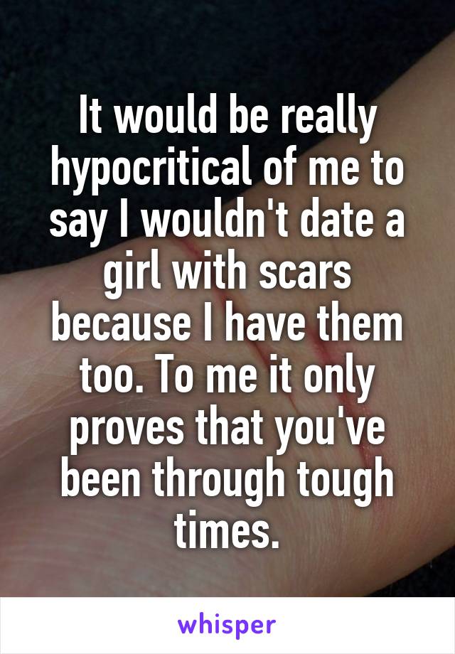 It would be really hypocritical of me to say I wouldn't date a girl with scars because I have them too. To me it only proves that you've been through tough times.