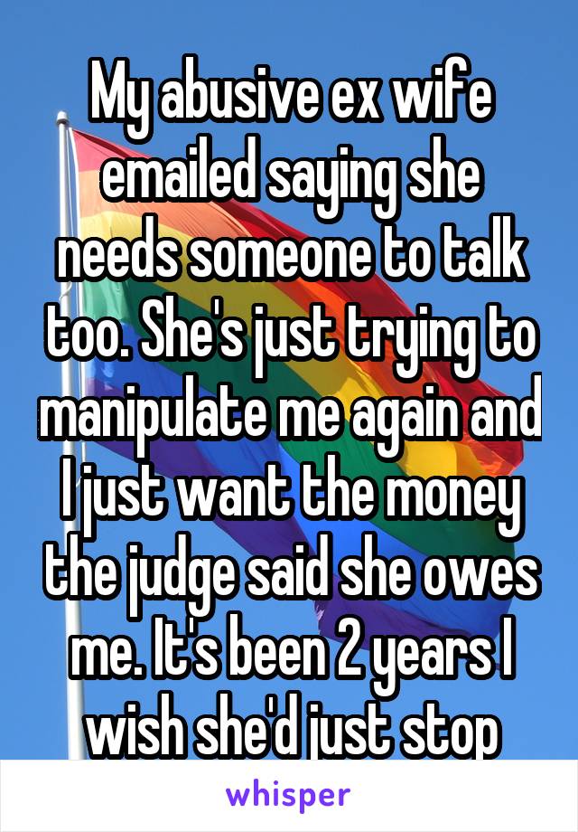 My abusive ex wife emailed saying she needs someone to talk too. She's just trying to manipulate me again and I just want the money the judge said she owes me. It's been 2 years I wish she'd just stop
