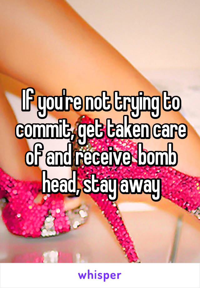 If you're not trying to commit, get taken care of and receive  bomb head, stay away