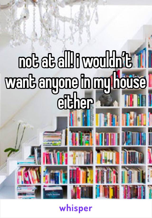 not at all! i wouldn’t want anyone in my house either 