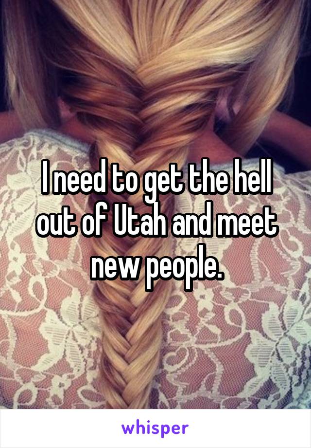 I need to get the hell out of Utah and meet new people.