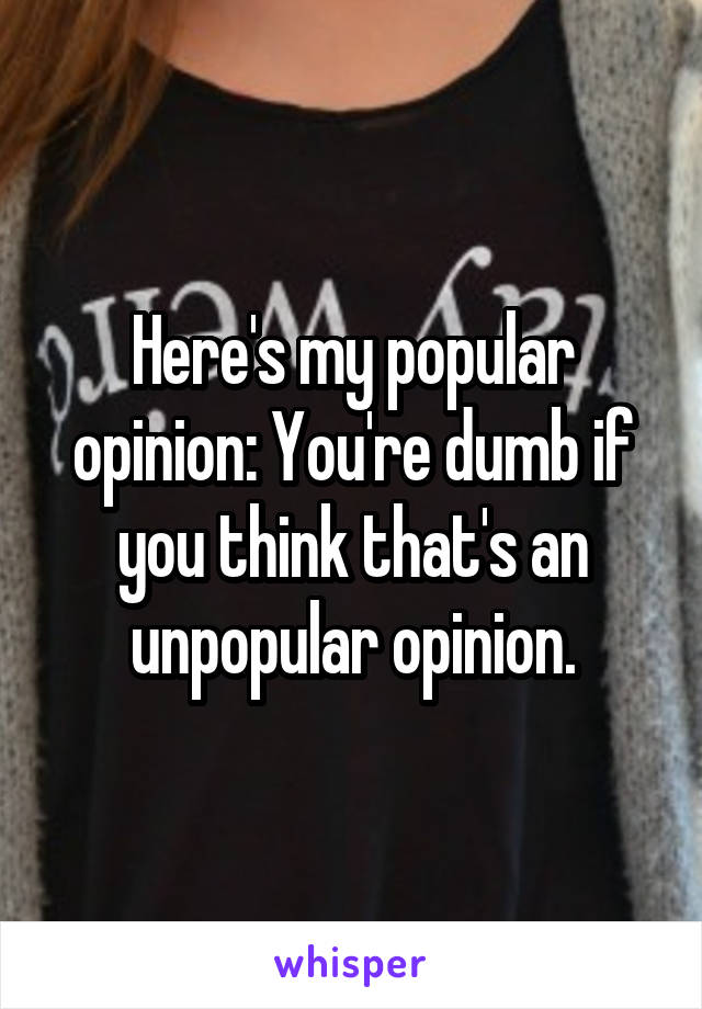 Here's my popular opinion: You're dumb if you think that's an unpopular opinion.