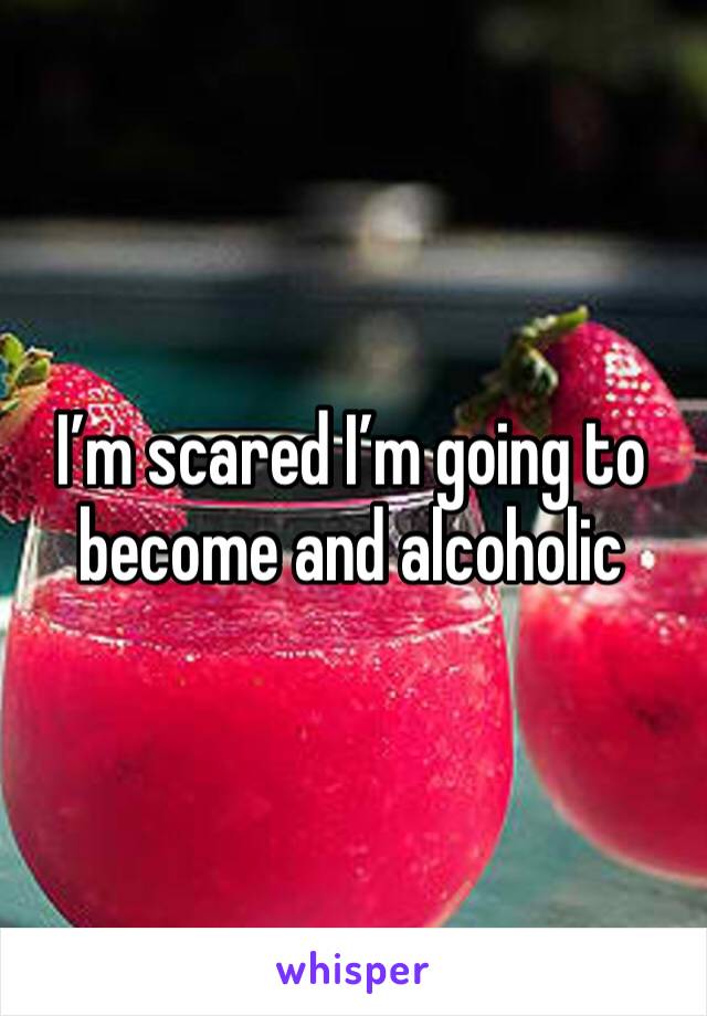 I’m scared I’m going to become and alcoholic 