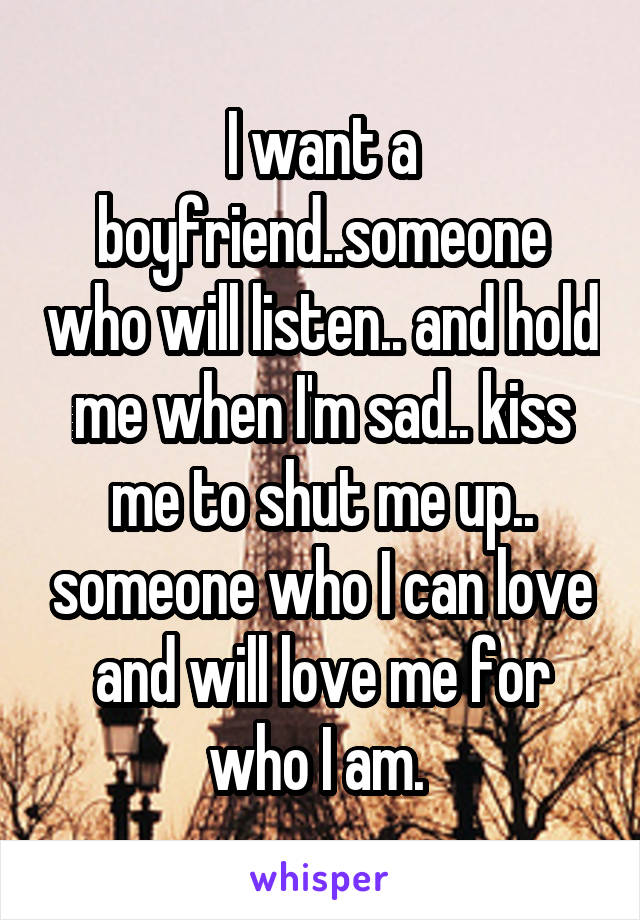 I want a boyfriend..someone who will listen.. and hold me when I'm sad.. kiss me to shut me up.. someone who I can love and will love me for who I am. 