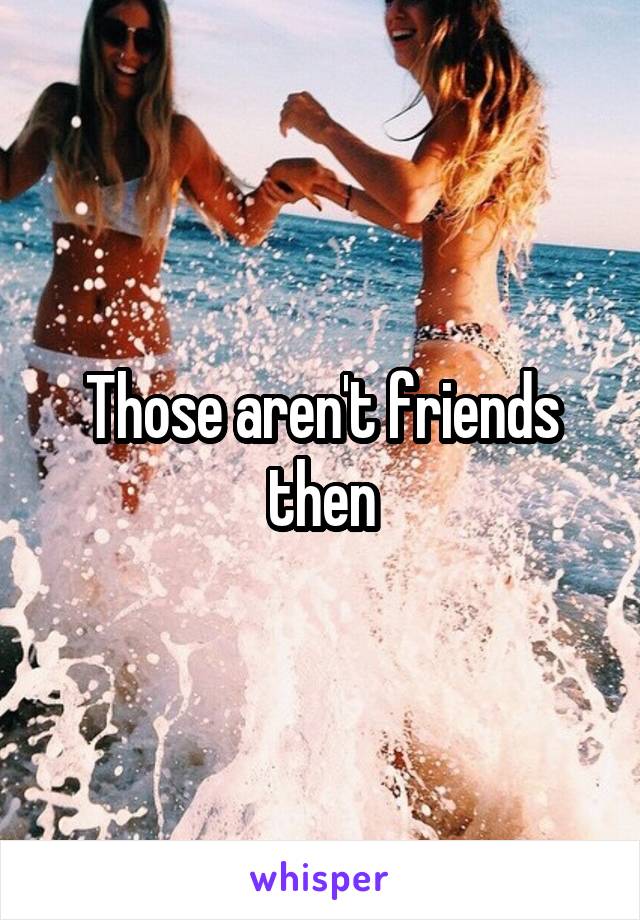 Those aren't friends then