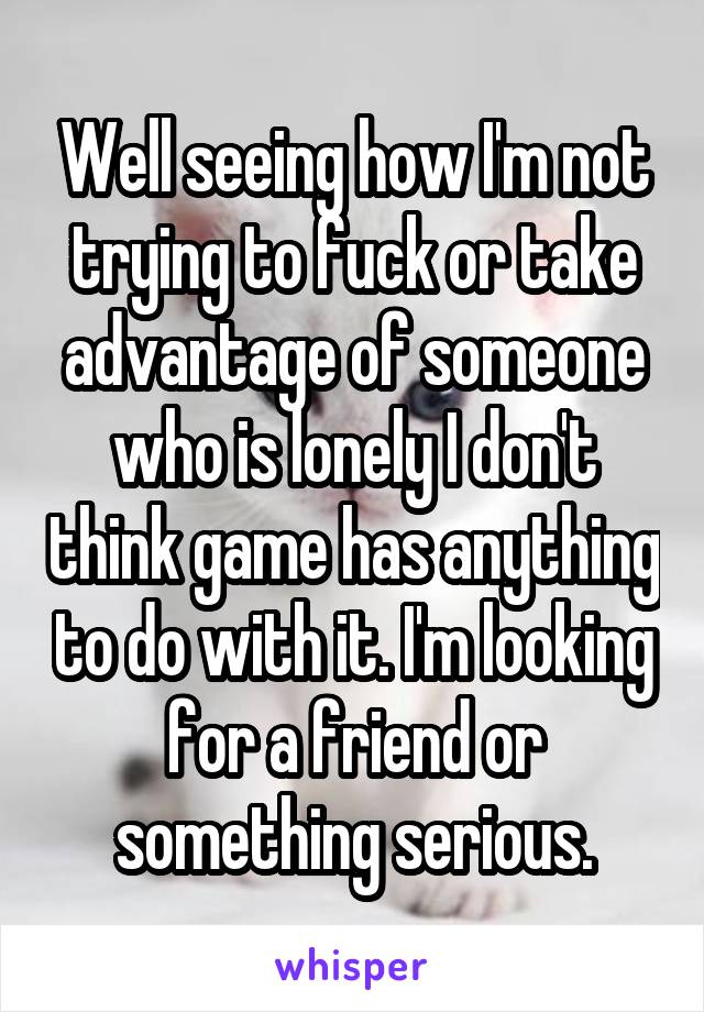 Well seeing how I'm not trying to fuck or take advantage of someone who is lonely I don't think game has anything to do with it. I'm looking for a friend or something serious.
