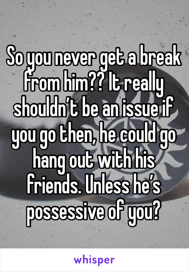 So you never get a break from him?? It really shouldn’t be an issue if you go then, he could go hang out with his friends. Unless he’s possessive of you? 