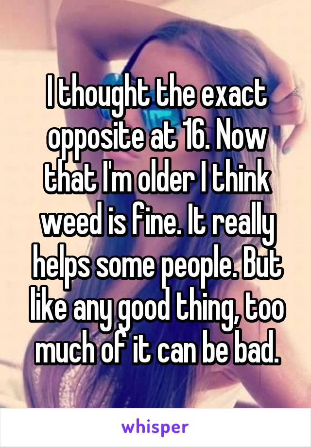 I thought the exact opposite at 16. Now that I'm older I think weed is fine. It really helps some people. But like any good thing, too much of it can be bad.