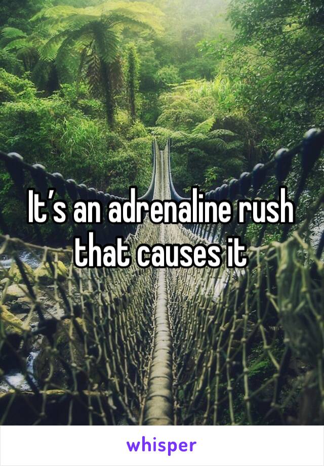 It’s an adrenaline rush that causes it 