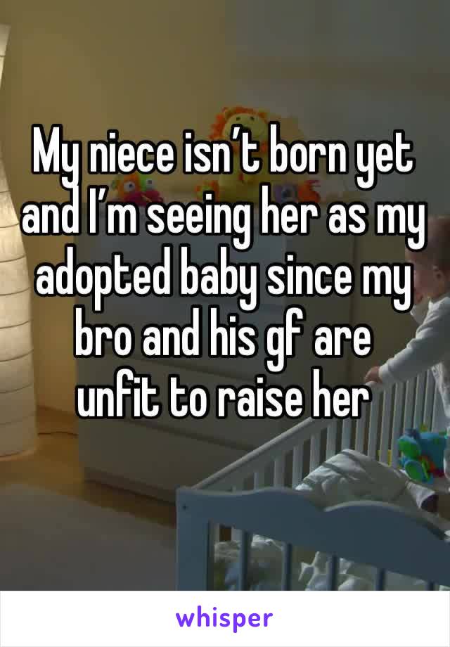 My niece isn’t born yet and I’m seeing her as my adopted baby since my bro and his gf are 
unfit to raise her