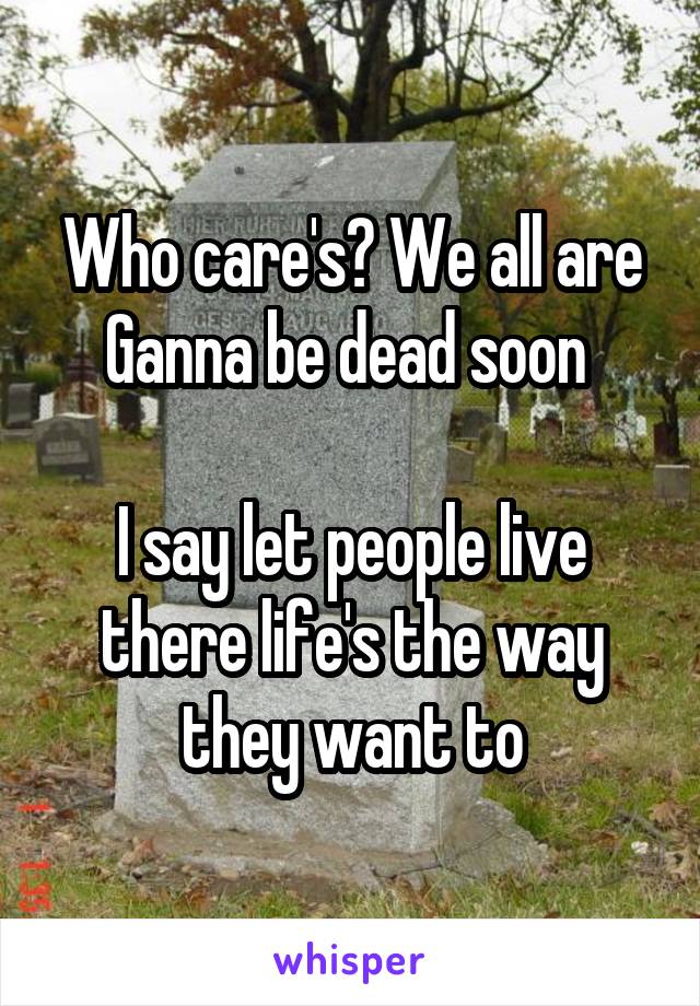 Who care's? We all are Ganna be dead soon 

I say let people live there life's the way they want to