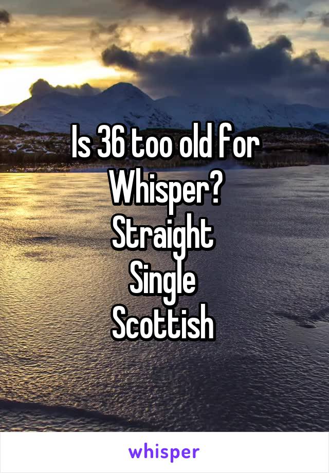 Is 36 too old for
Whisper?
Straight 
Single 
Scottish 