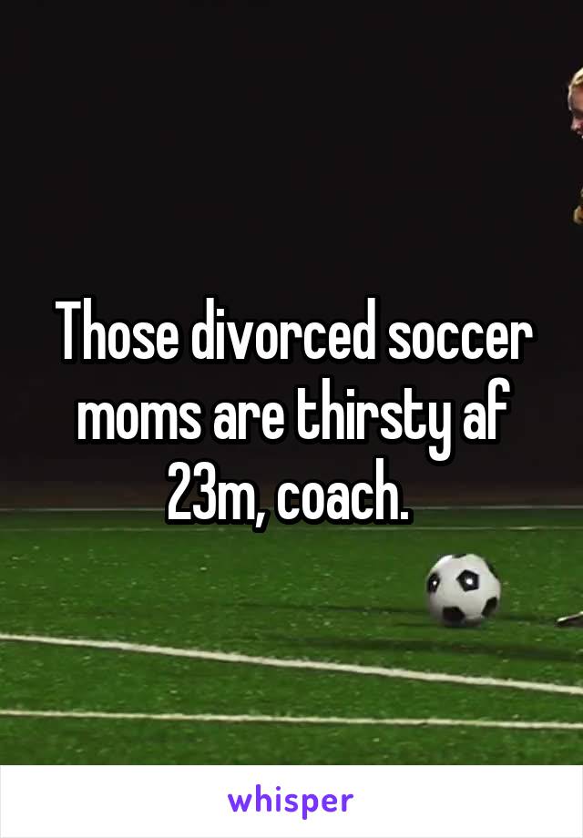 Those divorced soccer moms are thirsty af
23m, coach. 