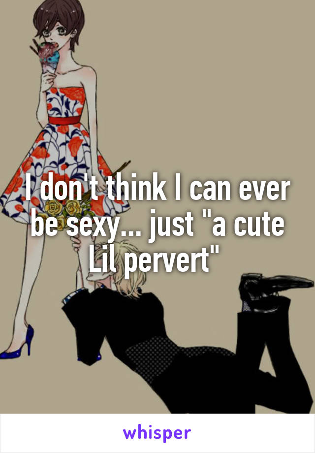 I don't think I can ever be sexy... just "a cute Lil pervert" 