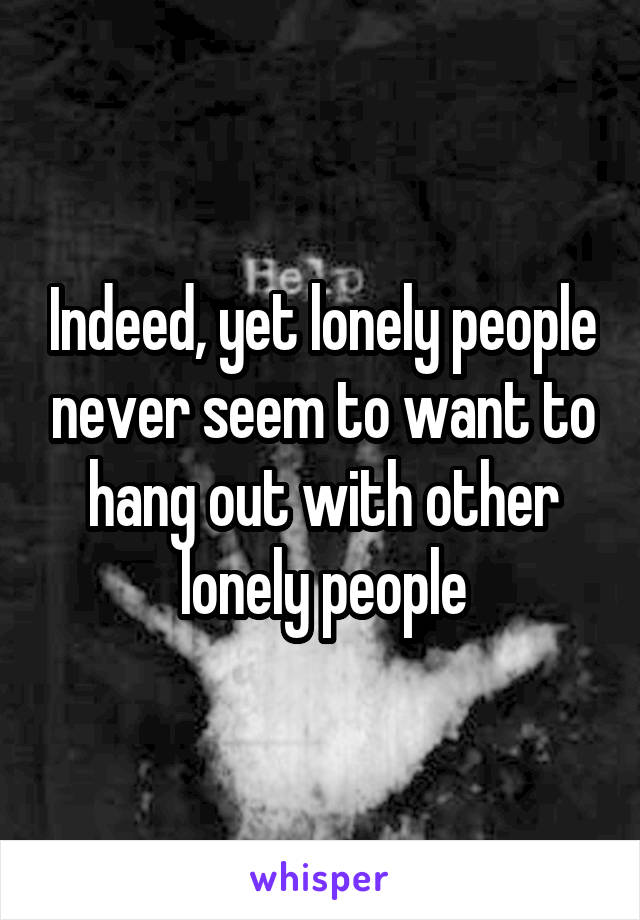Indeed, yet lonely people never seem to want to hang out with other lonely people