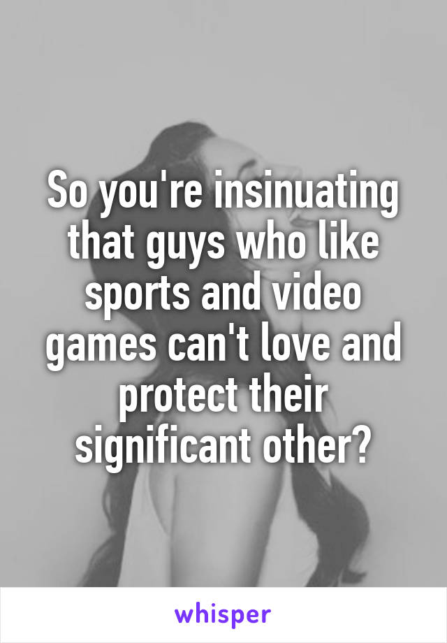 So you're insinuating that guys who like sports and video games can't love and protect their significant other?