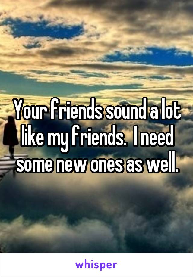 Your friends sound a lot like my friends.  I need some new ones as well.