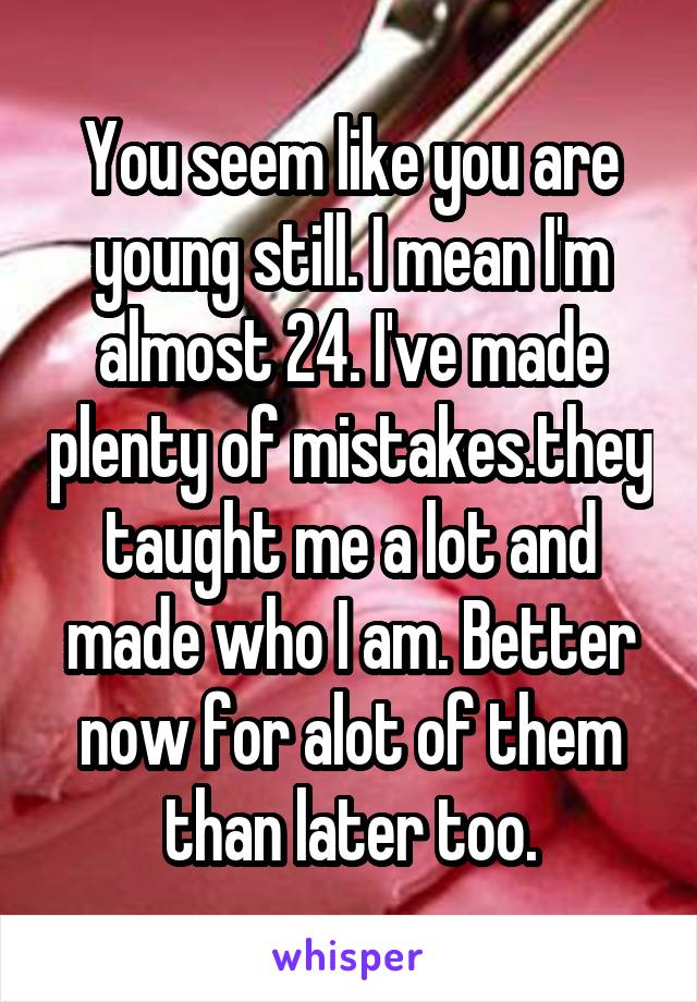 You seem like you are young still. I mean I'm almost 24. I've made plenty of mistakes.they taught me a lot and made who I am. Better now for alot of them than later too.