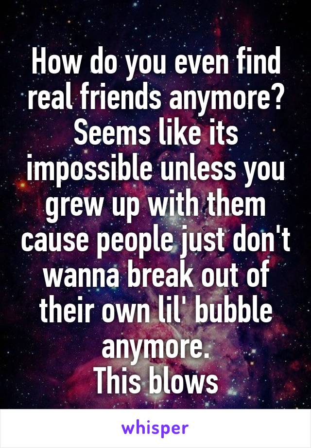 How do you even find real friends anymore? Seems like its impossible unless you grew up with them cause people just don't wanna break out of their own lil' bubble anymore.
This blows