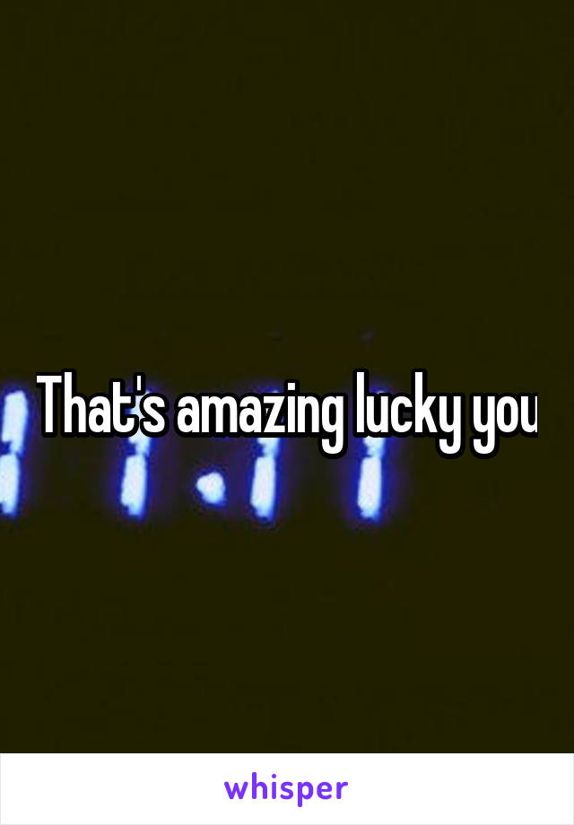 That's amazing lucky you