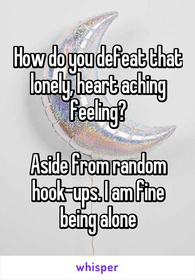 How do you defeat that lonely, heart aching feeling?

Aside from random hook-ups. I am fine being alone