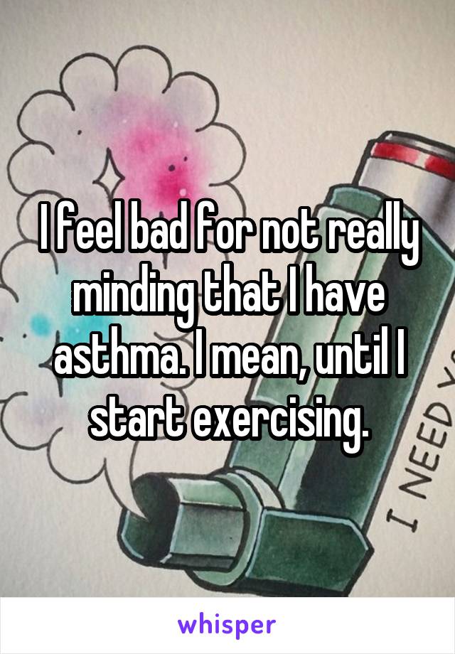 I feel bad for not really minding that I have asthma. I mean, until I start exercising.