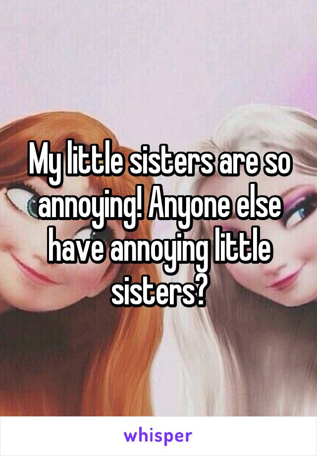 My little sisters are so annoying! Anyone else have annoying little sisters?