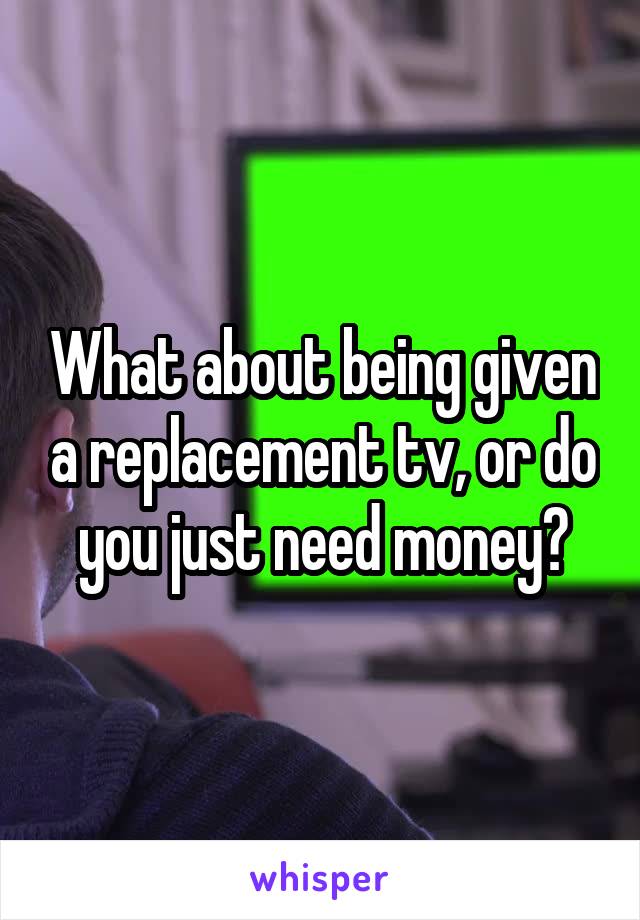 What about being given a replacement tv, or do you just need money?