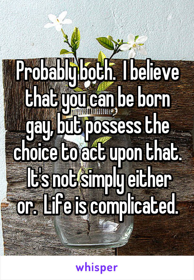 Probably both.  I believe that you can be born gay, but possess the choice to act upon that.  It's not simply either or.  Life is complicated.