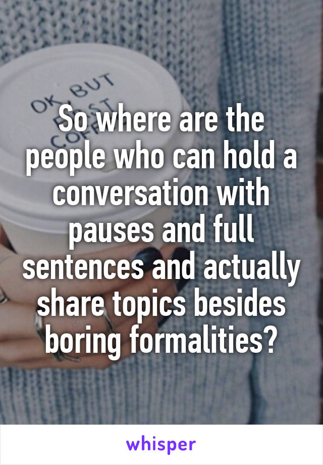 So where are the people who can hold a conversation with pauses and full sentences and actually share topics besides boring formalities?
