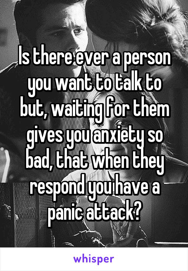 Is there ever a person you want to talk to but, waiting for them gives you anxiety so bad, that when they respond you have a panic attack?