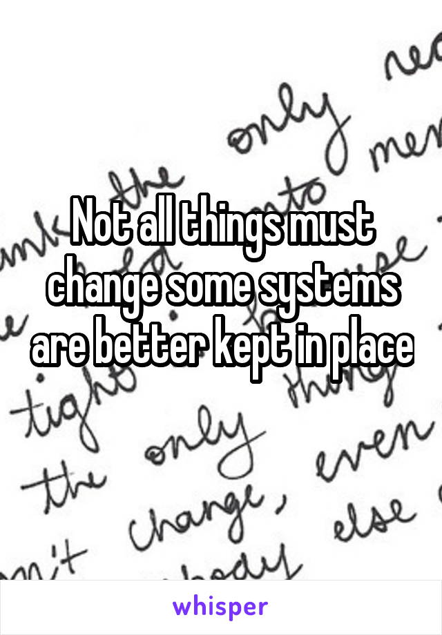Not all things must change some systems are better kept in place 