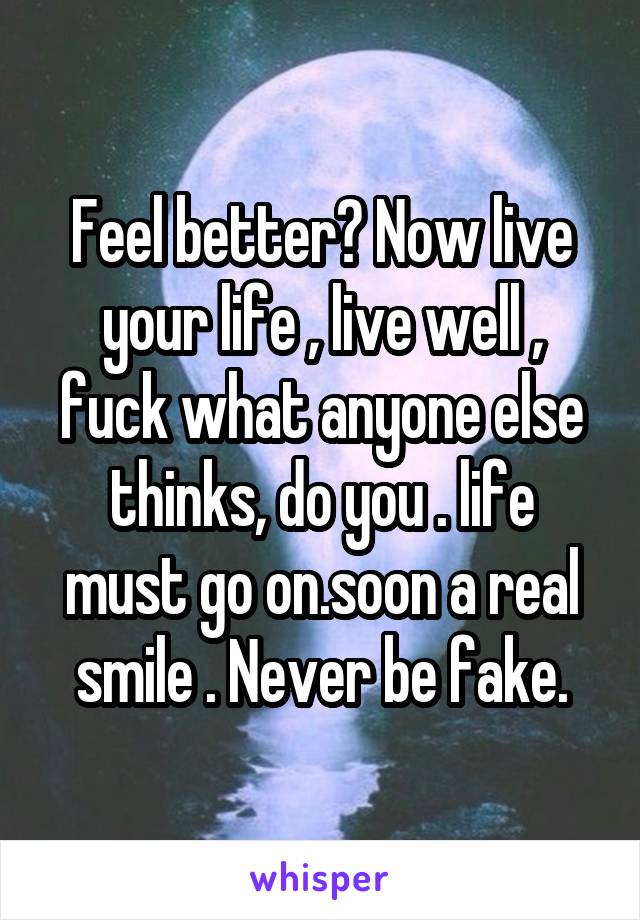 Feel better? Now live your life , live well , fuck what anyone else thinks, do you . life must go on.soon a real smile . Never be fake.