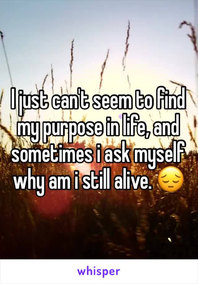 I just can't seem to find my purpose in life, and sometimes i ask myself why am i still alive. ðŸ˜”
