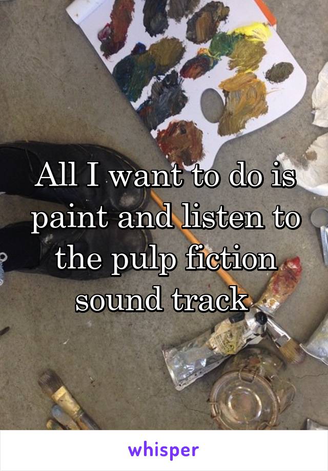 All I want to do is paint and listen to the pulp fiction sound track 