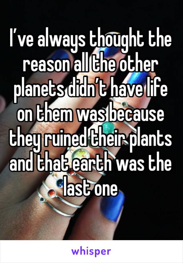 I’ve always thought the reason all the other planets didn’t have life on them was because they ruined their plants and that earth was the last one 