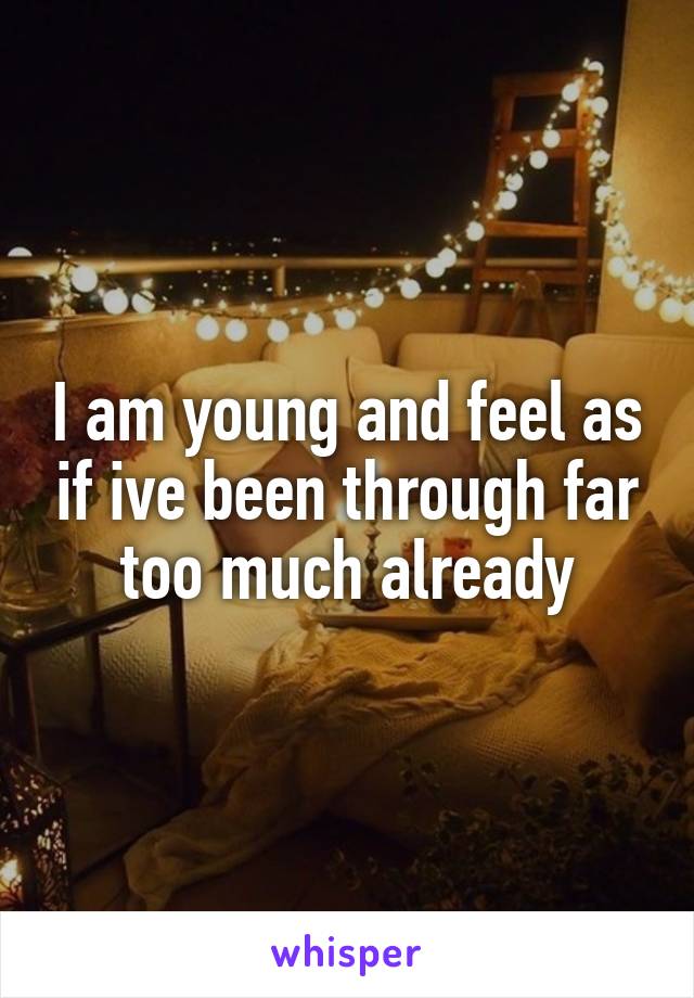 I am young and feel as if ive been through far too much already