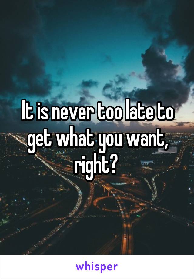 It is never too late to get what you want, right? 