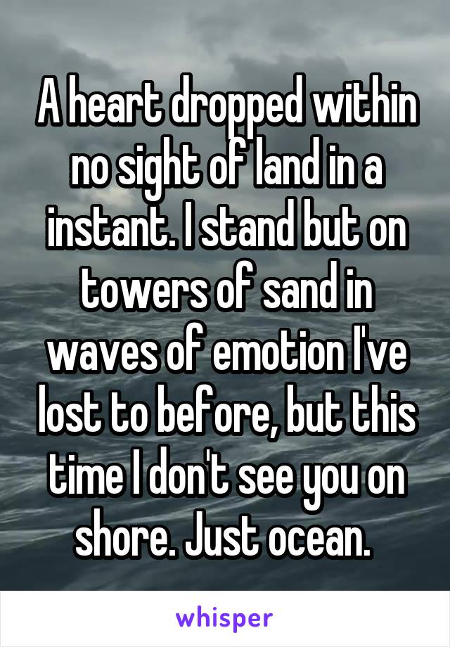 A heart dropped within no sight of land in a instant. I stand but on towers of sand in waves of emotion I've lost to before, but this time I don't see you on shore. Just ocean. 