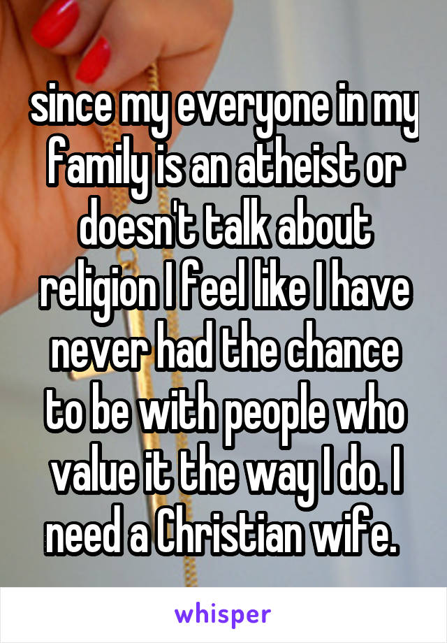 since my everyone in my family is an atheist or doesn't talk about religion I feel like I have never had the chance to be with people who value it the way I do. I need a Christian wife. 