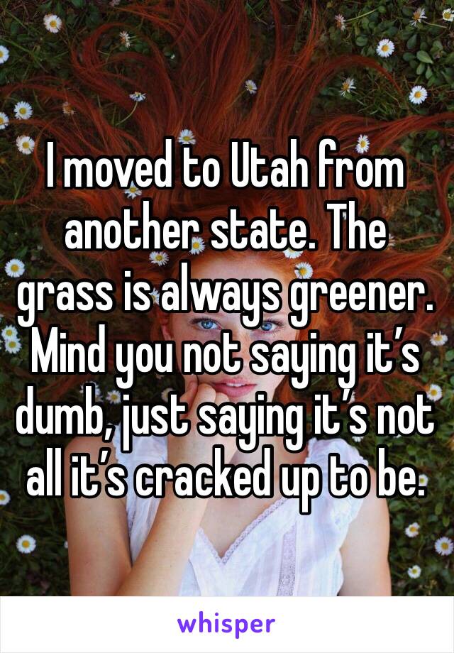 I moved to Utah from another state. The grass is always greener. Mind you not saying it’s dumb, just saying it’s not all it’s cracked up to be.