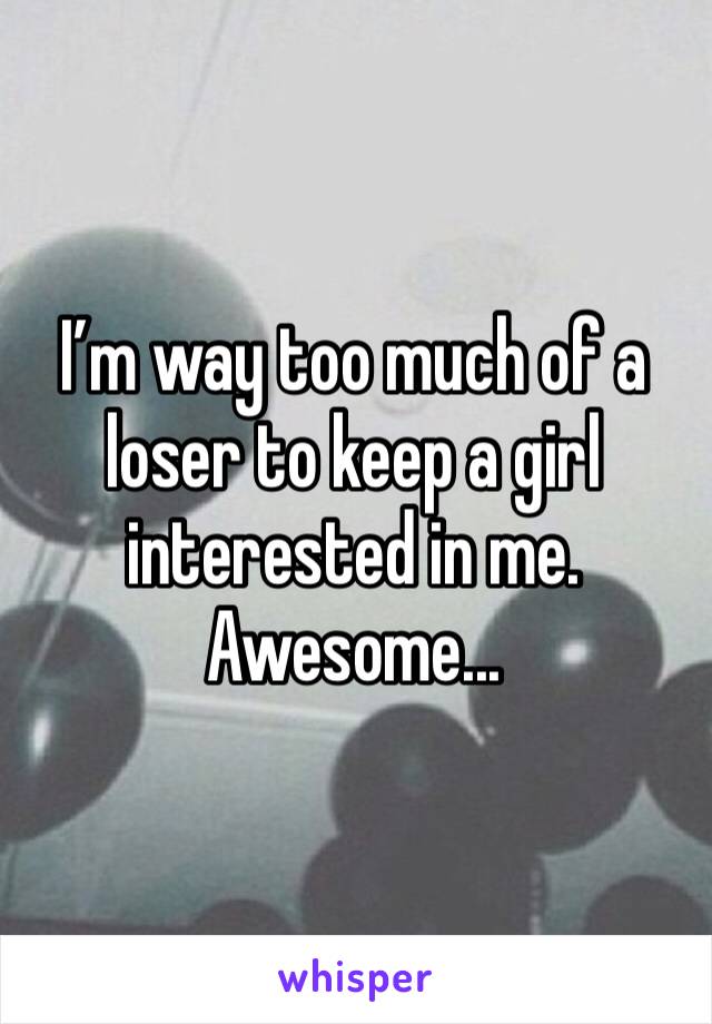I’m way too much of a loser to keep a girl interested in me. Awesome...