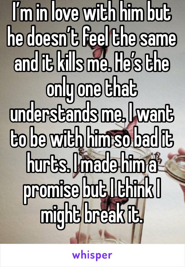 I’m in love with him but he doesn’t feel the same and it kills me. He’s the only one that understands me. I want to be with him so bad it hurts. I made him a promise but I think I might break it. 