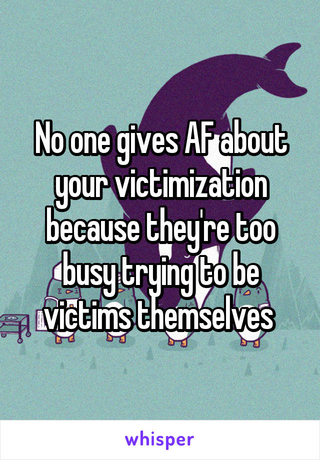 No one gives AF about your victimization because they're too busy trying to be victims themselves 